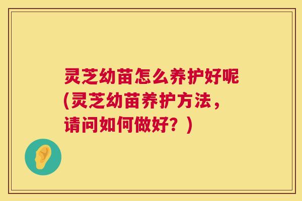 灵芝幼苗怎么养护好呢(灵芝幼苗养护方法，请问如何做好？)