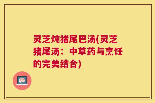 灵芝炖猪尾巴汤(灵芝猪尾汤：中草药与烹饪的完美结合)