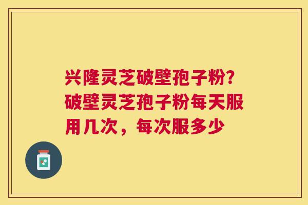 兴隆灵芝破壁孢子粉?破壁灵芝孢子粉每天服用几次,每次服多少 兴隆灵芝破壁孢子粉?破壁灵芝孢子粉每天服用几次,每次服多少