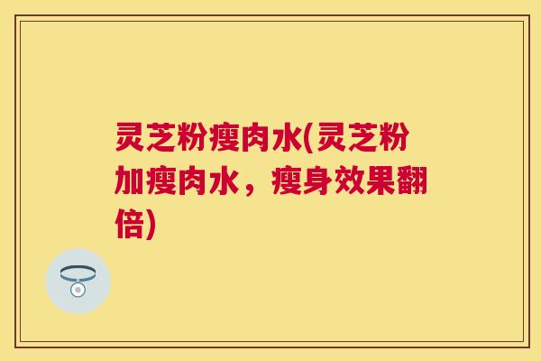 灵芝粉瘦肉水(灵芝粉加瘦肉水,瘦身效果翻倍) 灵芝粉瘦肉水(灵芝粉加瘦肉水,瘦身效果翻倍)