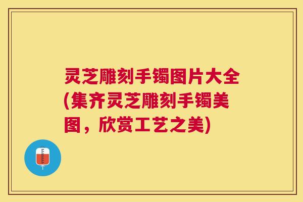 灵芝雕刻手镯图片大全(集齐灵芝雕刻手镯美图,欣赏工艺之美) 灵芝雕刻手镯图片大全(集齐灵芝雕刻手镯美图,欣赏工艺之美)