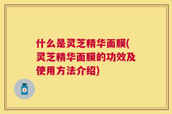什么是灵芝精华面膜(灵芝精华面膜的功效及使用方法介绍) 什么是灵芝精华面膜(灵芝精华面膜的功效及使用方法介绍)