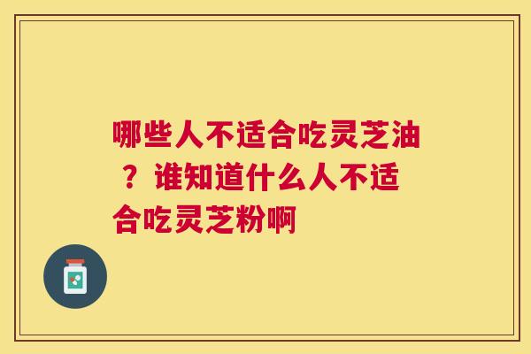 哪些人不适合吃灵芝油 ？谁知道什么人不适合吃灵芝粉啊