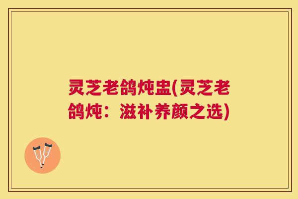 灵芝老鸽炖盅(灵芝老鸽炖：滋补养颜之选)