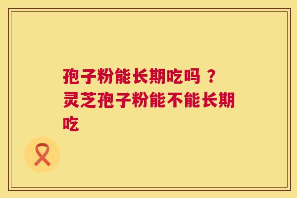 孢子粉能长期吃吗 ?灵芝孢子粉能不能长期吃 孢子粉能长期吃吗 ?灵芝孢子粉能不能长期吃