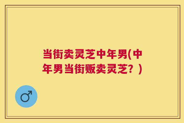 当街卖灵芝中年男(中年男当街贩卖灵芝?) 当街卖灵芝中年男(中年男当街贩卖灵芝?)