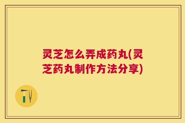 灵芝怎么弄成药丸(灵芝药丸制作方法分享)