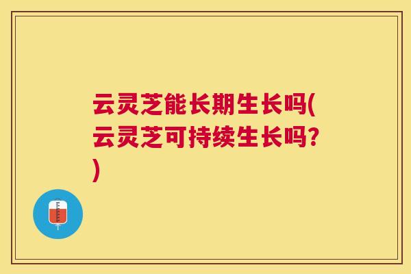 云灵芝能长期生长吗(云灵芝可持续生长吗？)