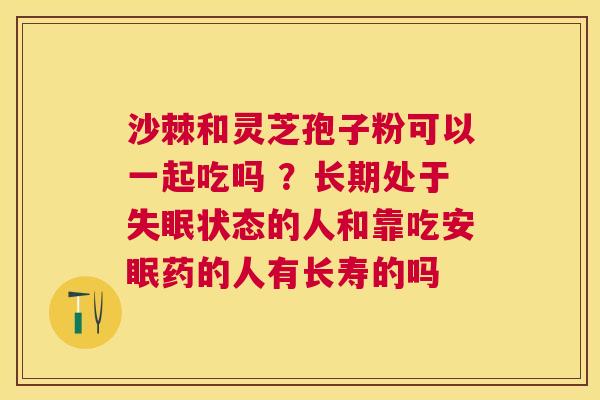 沙棘和灵芝孢子粉可以一起吃吗 ?长期处于状态的人和靠吃安眠药的人有长寿的吗 沙棘和灵芝孢子粉可以一起吃吗 ?长期处于状态的人和靠吃安眠药的人有长寿的吗