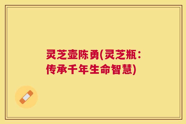灵芝壶陈勇(灵芝瓶：传承千年生命智慧)