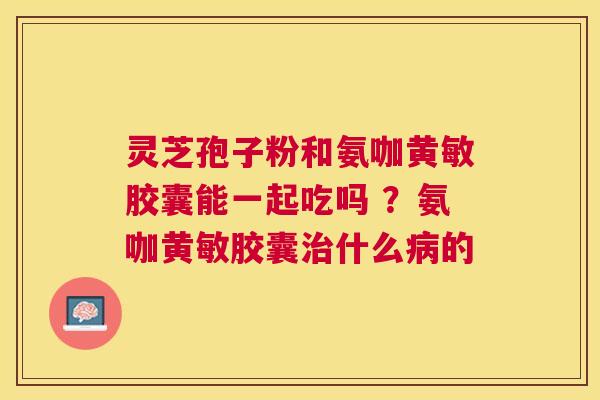 灵芝孢子粉和氨咖黄敏胶囊能一起吃吗 ?氨咖黄敏胶囊什么的 灵芝孢子粉和氨咖黄敏胶囊能一起吃吗 ?氨咖黄敏胶囊什么的