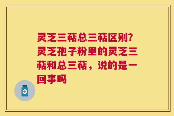 灵芝三萜总三萜区别？灵芝孢子粉里的灵芝三萜和总三萜，说的是一回事吗