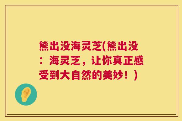 熊出没海灵芝(熊出没:海灵芝,让你真正感受到大自然的美妙!) 熊出没海灵芝(熊出没:海灵芝,让你真正感受到大自然的美妙!)