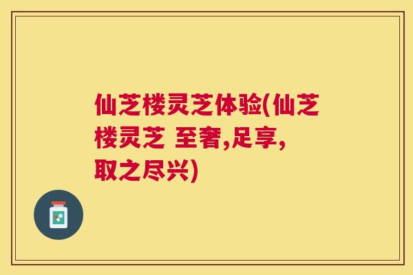 仙芝楼灵芝体验(仙芝楼灵芝 至奢,足享,取之尽兴)