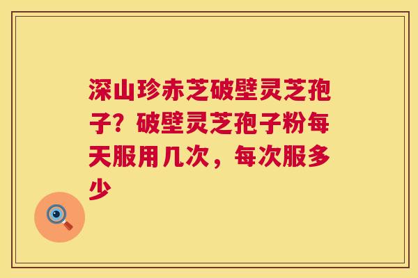 深山珍赤芝破壁灵芝孢子?破壁灵芝孢子粉每天服用几次,每次服多少 深山珍赤芝破壁灵芝孢子?破壁灵芝孢子粉每天服用几次,每次服多少