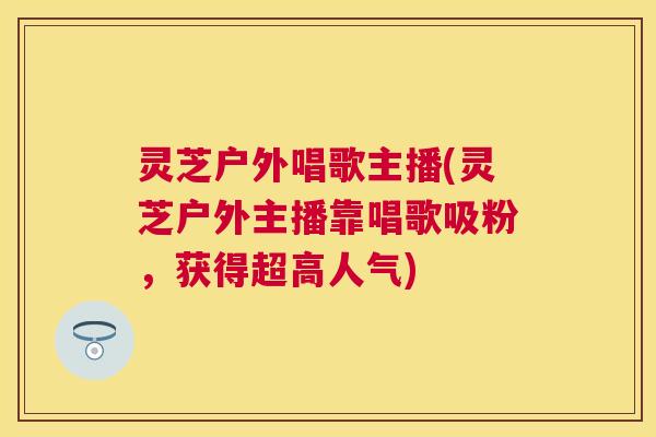 灵芝户外唱歌主播(灵芝户外主播靠唱歌吸粉,获得超高人气) 灵芝户外唱歌主播(灵芝户外主播靠唱歌吸粉,获得超高人气)