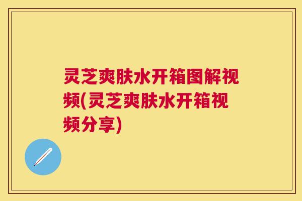 灵芝爽肤水开箱图解视频(灵芝爽肤水开箱视频分享) 灵芝爽肤水开箱图解视频(灵芝爽肤水开箱视频分享)
