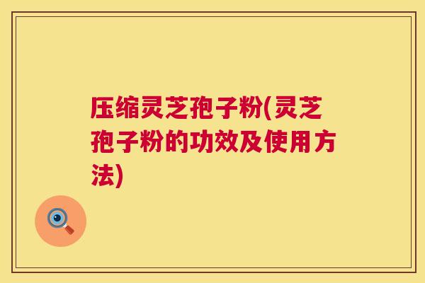 压缩灵芝孢子粉(灵芝孢子粉的功效及使用方法) 压缩灵芝孢子粉(灵芝孢子粉的功效及使用方法)
