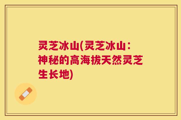 灵芝冰山(灵芝冰山:神秘的高海拔天然灵芝生长地) 灵芝冰山(灵芝冰山:神秘的高海拔天然灵芝生长地)