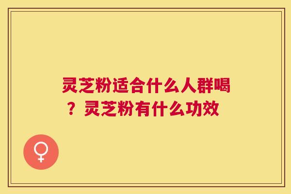 灵芝粉适合什么人群喝 ？灵芝粉有什么功效
