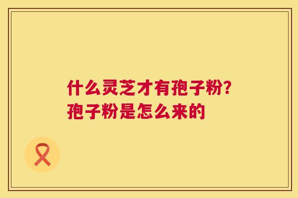什么灵芝才有孢子粉？孢子粉是怎么来的