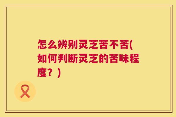 怎么辨别灵芝苦不苦(如何判断灵芝的苦味程度？)