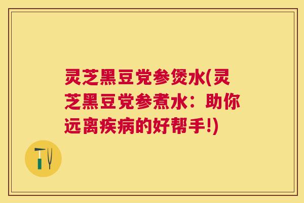 灵芝黑豆党参煲水(灵芝黑豆党参煮水：助你远离的好帮手!)