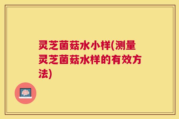 灵芝菌菇水小样(测量灵芝菌菇水样的有效方法)