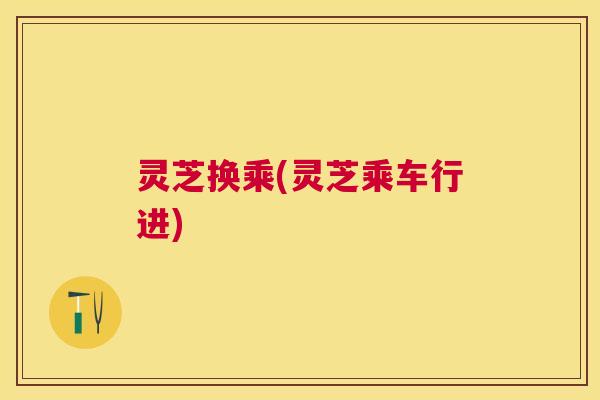 灵芝换乘(灵芝乘车行进) 灵芝换乘(灵芝乘车行进)