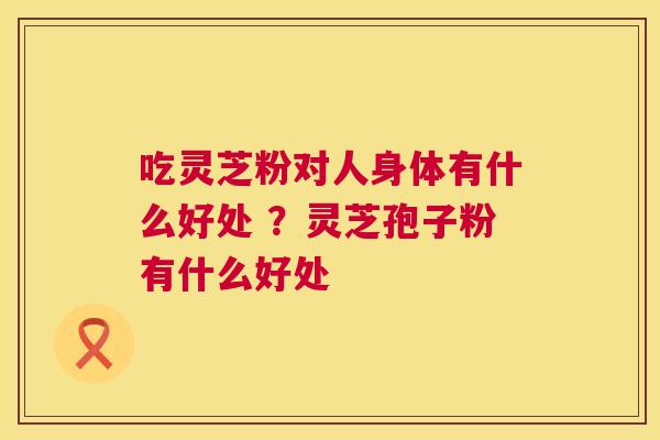 吃灵芝粉对人身体有什么好处 ？灵芝孢子粉有什么好处
