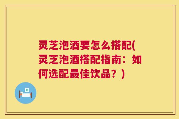 灵芝泡酒要怎么搭配(灵芝泡酒搭配指南：如何选配佳饮品？)