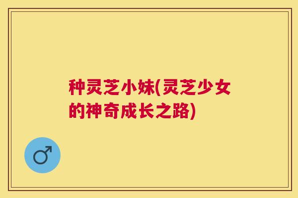种灵芝小妹(灵芝少女的神奇成长之路) 种灵芝小妹(灵芝少女的神奇成长之路)