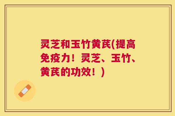 灵芝和玉竹黄芪(提高免疫力!灵芝、玉竹、黄芪的功效!) 灵芝和玉竹黄芪(提高免疫力!灵芝、玉竹、黄芪的功效!)