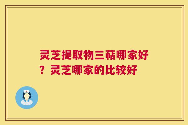 灵芝提取物三萜哪家好？灵芝哪家的比较好