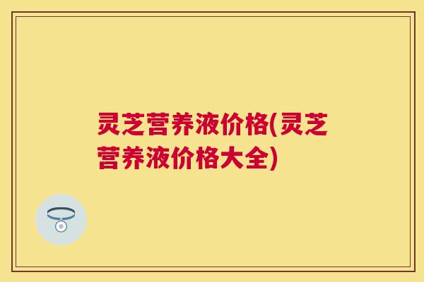 灵芝营养液价格(灵芝营养液价格大全) 灵芝营养液价格(灵芝营养液价格大全)