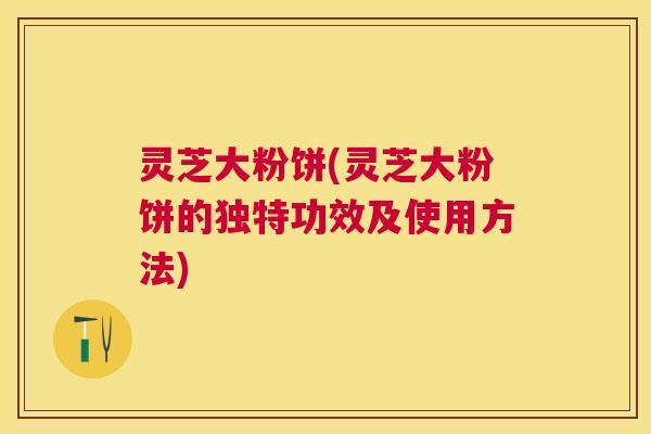灵芝大粉饼(灵芝大粉饼的独特功效及使用方法) 灵芝大粉饼(灵芝大粉饼的独特功效及使用方法)