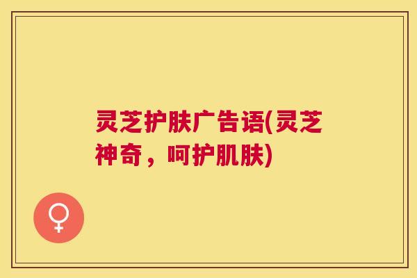灵芝护肤广告语(灵芝神奇,呵护) 灵芝护肤广告语(灵芝神奇,呵护)
