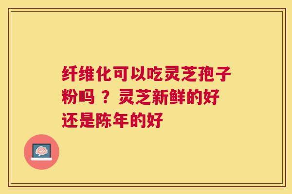纤维化可以吃灵芝孢子粉吗 ？灵芝新鲜的好还是陈年的好