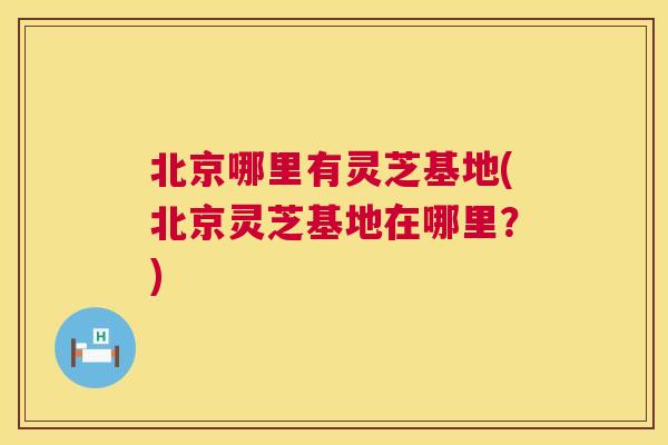 北京哪里有灵芝基地(北京灵芝基地在哪里?) 北京哪里有灵芝基地(北京灵芝基地在哪里?)