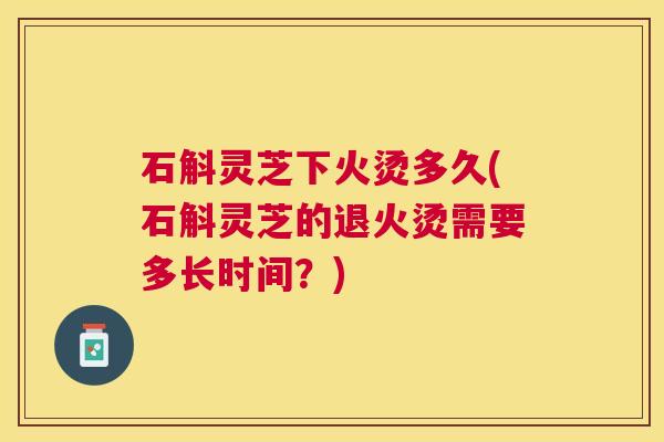 石斛灵芝下火烫多久(石斛灵芝的退火烫需要多长时间?) 石斛灵芝下火烫多久(石斛灵芝的退火烫需要多长时间?)