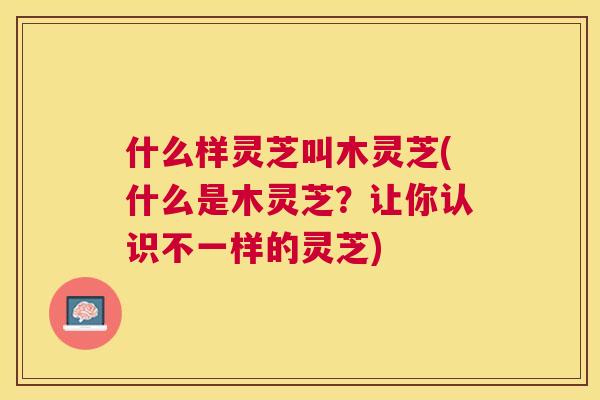 什么样灵芝叫木灵芝(什么是木灵芝?让你认识不一样的灵芝) 什么样灵芝叫木灵芝(什么是木灵芝?让你认识不一样的灵芝)