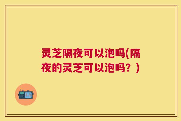 灵芝隔夜可以泡吗(隔夜的灵芝可以泡吗?) 灵芝隔夜可以泡吗(隔夜的灵芝可以泡吗?)