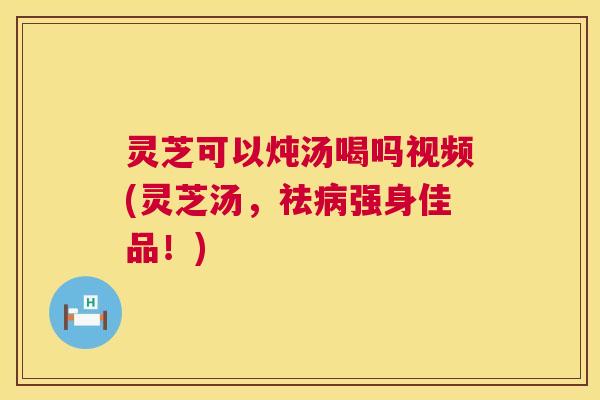 灵芝可以炖汤喝吗视频(灵芝汤，祛强身佳品！)