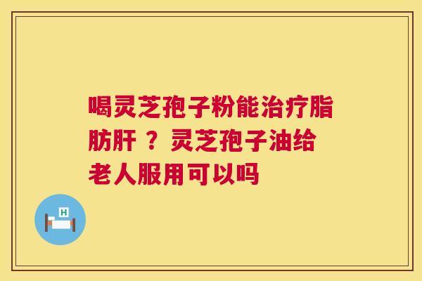 喝灵芝孢子粉能脂肪 ?灵芝孢子油给老人服用可以吗 喝灵芝孢子粉能脂肪 ?灵芝孢子油给老人服用可以吗