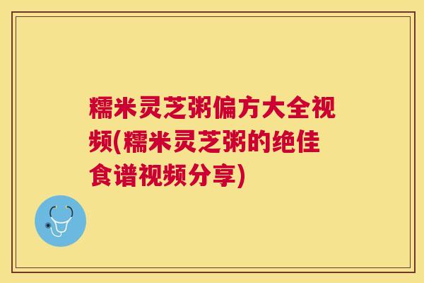糯米灵芝粥偏方大全视频(糯米灵芝粥的绝佳食谱视频分享)