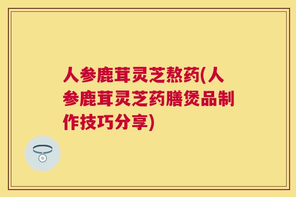 人参鹿茸灵芝熬药(人参鹿茸灵芝药膳煲品制作技巧分享)