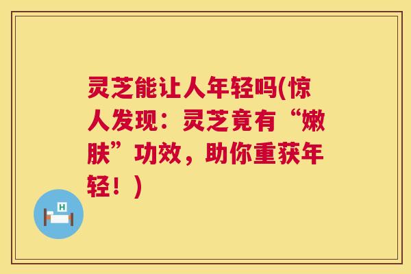 灵芝能让人年轻吗(惊人发现：灵芝竟有“嫩肤”功效，助你重获年轻！)