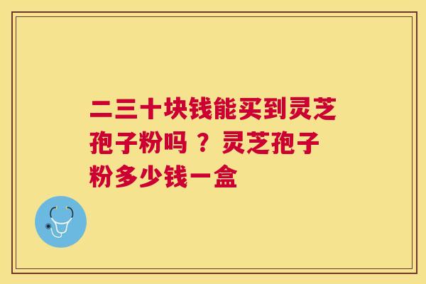 二三十块钱能买到灵芝孢子粉吗 ？灵芝孢子粉多少钱一盒