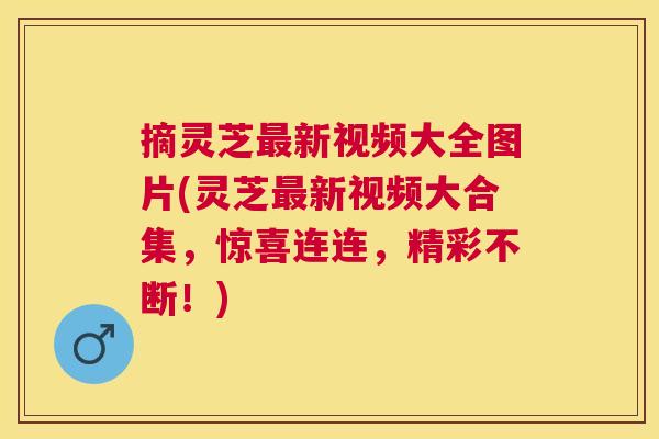 摘灵芝新视频大全图片(灵芝新视频大合集，惊喜连连，精彩不断！)