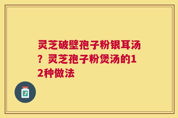 灵芝破壁孢子粉银耳汤?灵芝孢子粉煲汤的12种做法 灵芝破壁孢子粉银耳汤?灵芝孢子粉煲汤的12种做法